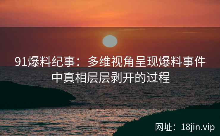 91爆料纪事：多维视角呈现爆料事件中真相层层剥开的过程