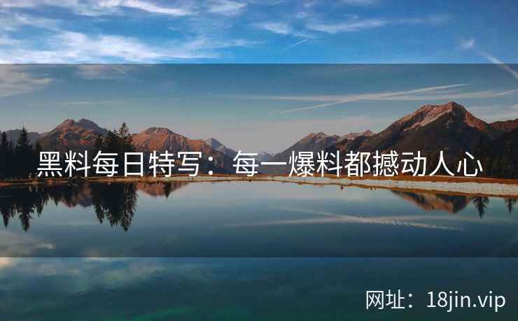 黑料每日特写：每一爆料都撼动人心