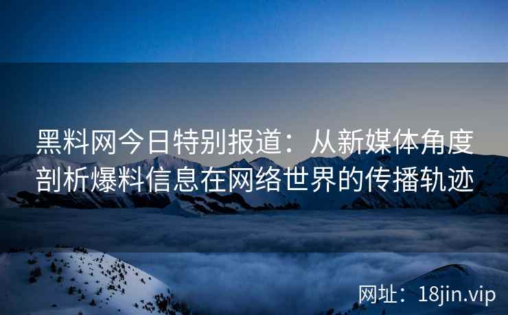 黑料网今日特别报道：从新媒体角度剖析爆料信息在网络世界的传播轨迹