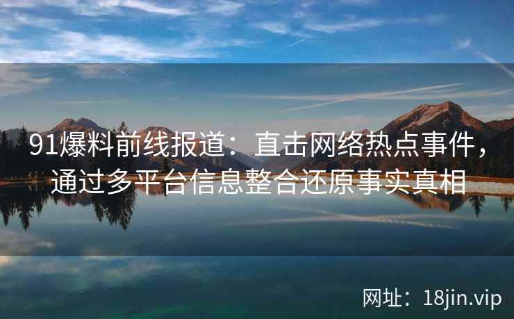 91爆料前线报道：直击网络热点事件，通过多平台信息整合还原事实真相