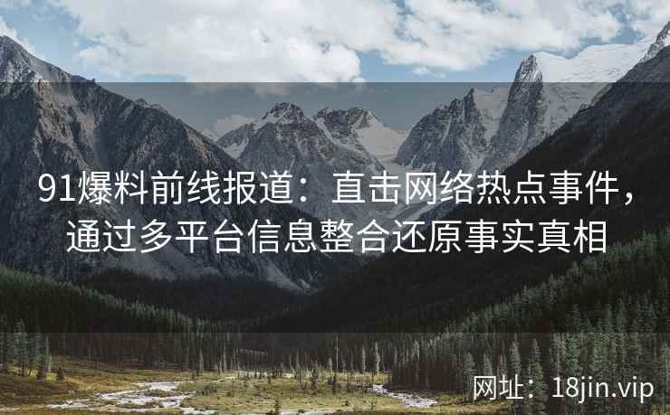 91爆料前线报道：直击网络热点事件，通过多平台信息整合还原事实真相