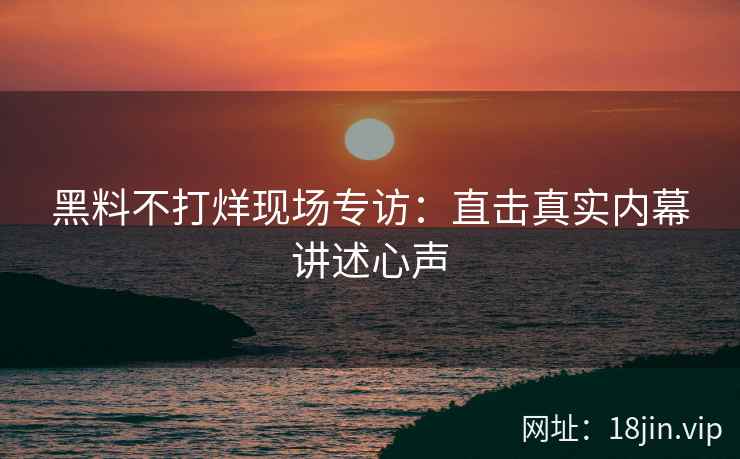 黑料不打烊现场专访：直击真实内幕讲述心声