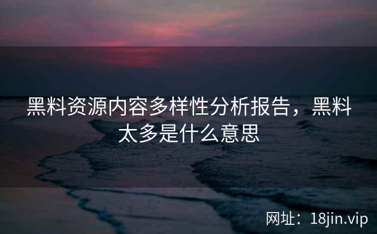 黑料资源内容多样性分析报告，黑料太多是什么意思