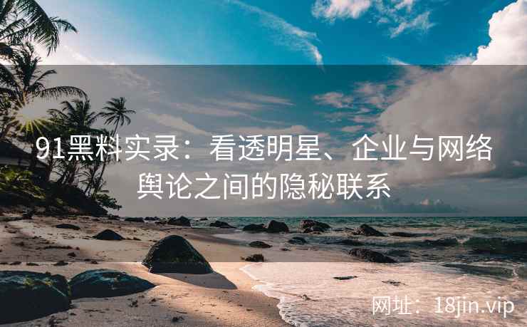 91黑料实录：看透明星、企业与网络舆论之间的隐秘联系