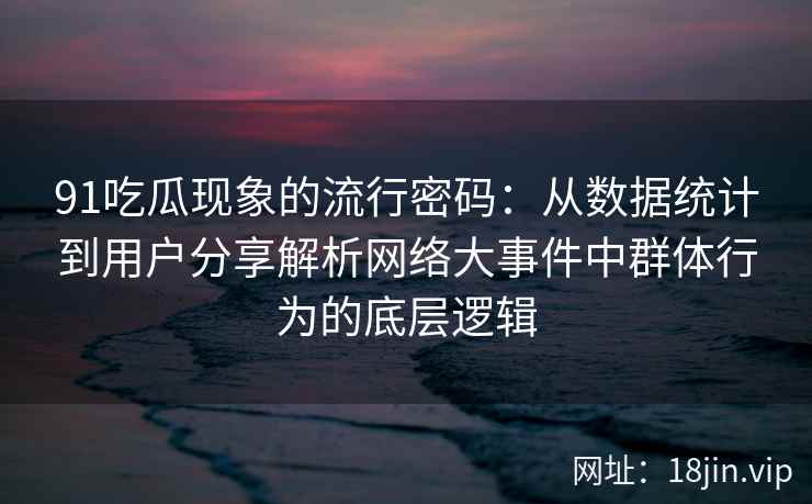91吃瓜现象的流行密码：从数据统计到用户分享解析网络大事件中群体行为的底层逻辑