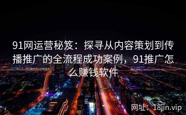 91网运营秘笈：探寻从内容策划到传播推广的全流程成功案例，91推广怎么赚钱软件