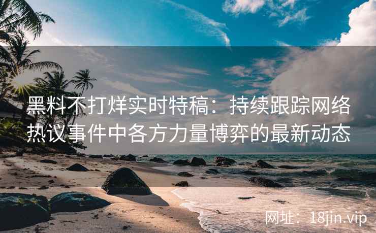 黑料不打烊实时特稿：持续跟踪网络热议事件中各方力量博弈的最新动态